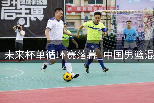 未来杯单循环赛落幕 中国男篮混编阵容即将亮相